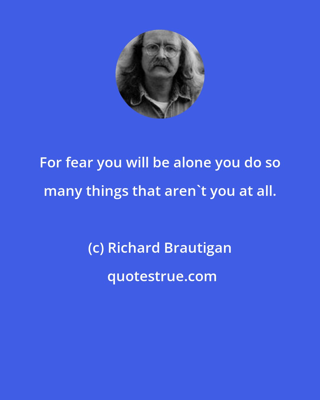 Richard Brautigan: For fear you will be alone you do so many things that aren't you at all.