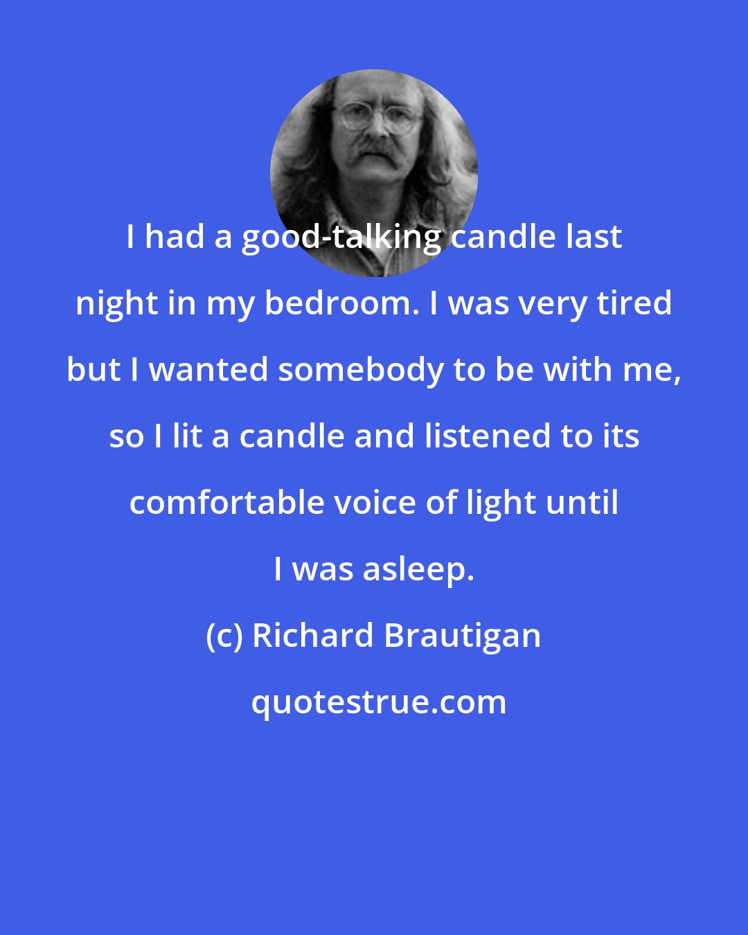 Richard Brautigan: I had a good-talking candle last night in my bedroom. I was very tired but I wanted somebody to be with me, so I lit a candle and listened to its comfortable voice of light until I was asleep.