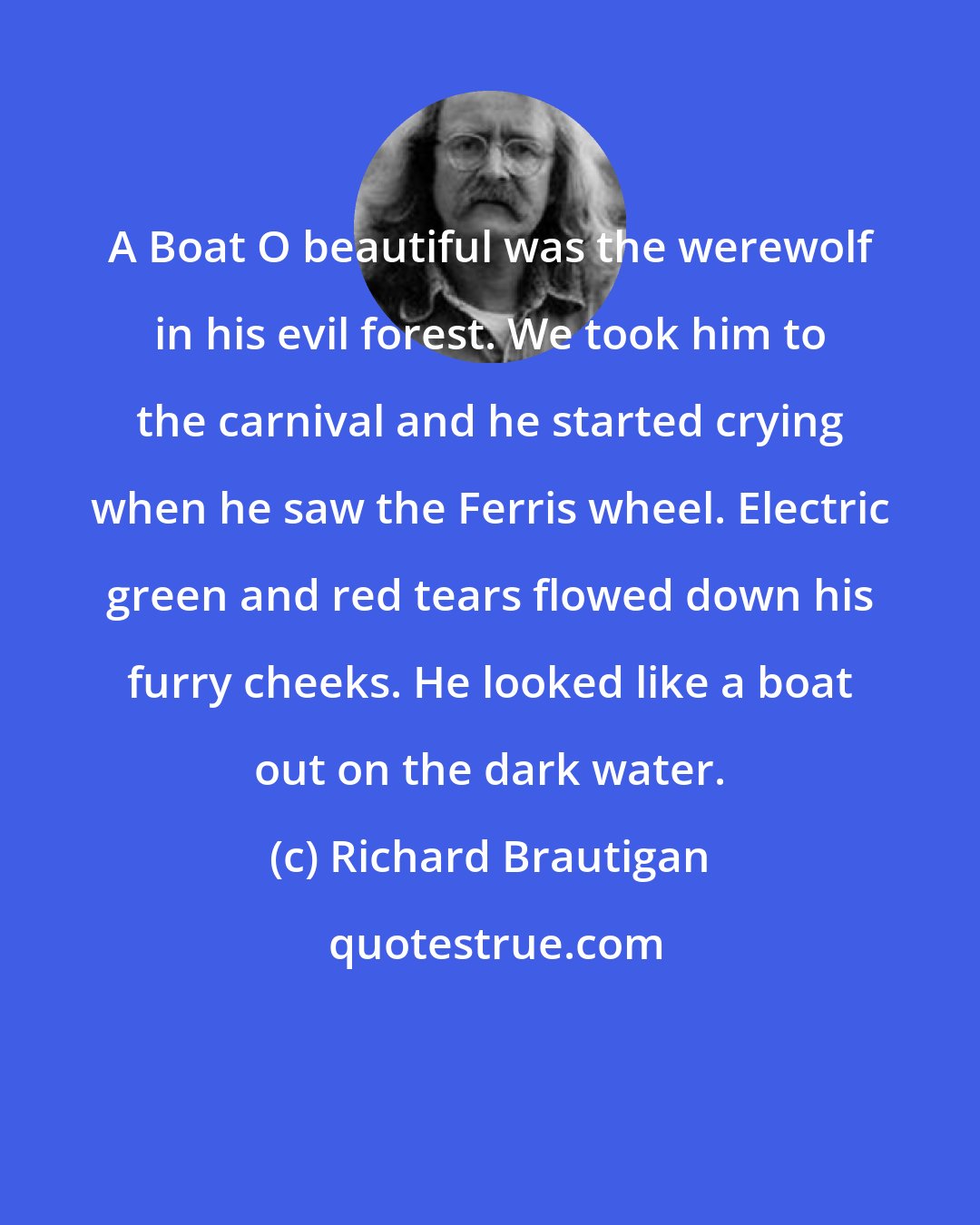 Richard Brautigan: A Boat O beautiful was the werewolf in his evil forest. We took him to the carnival and he started crying when he saw the Ferris wheel. Electric green and red tears flowed down his furry cheeks. He looked like a boat out on the dark water.