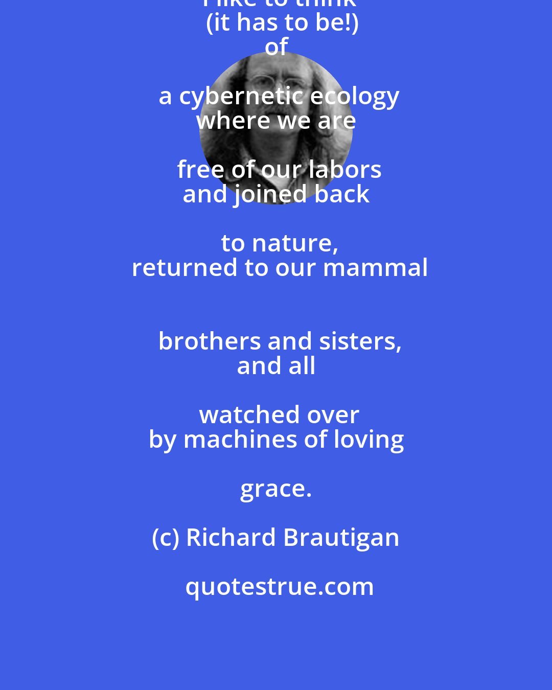 Richard Brautigan: I like to think
  (it has to be!)
 of a cybernetic ecology
 where we are free of our labors
 and joined back to nature,
 returned to our mammal
 brothers and sisters,
 and all watched over
 by machines of loving grace.