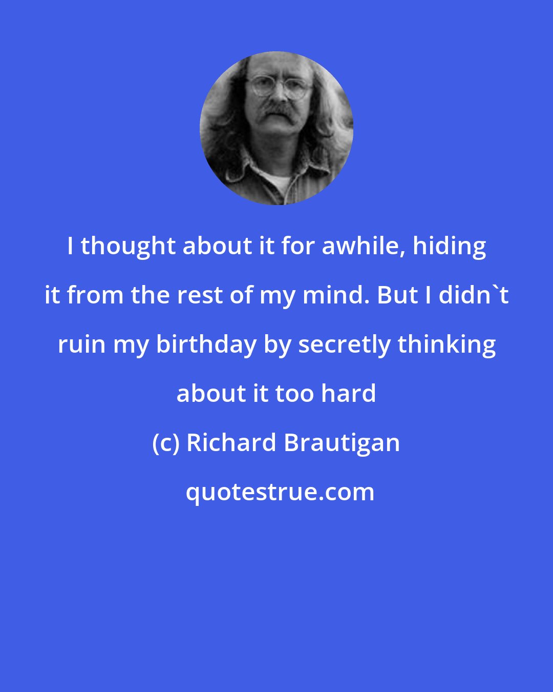 Richard Brautigan: I thought about it for awhile, hiding it from the rest of my mind. But I didn't ruin my birthday by secretly thinking about it too hard