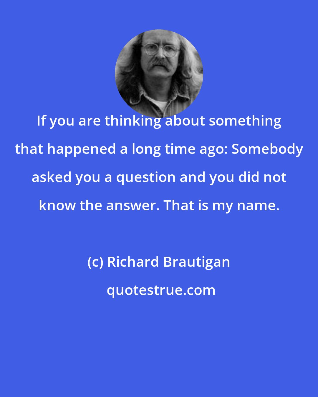 Richard Brautigan: If you are thinking about something that happened a long time ago: Somebody asked you a question and you did not know the answer. That is my name.