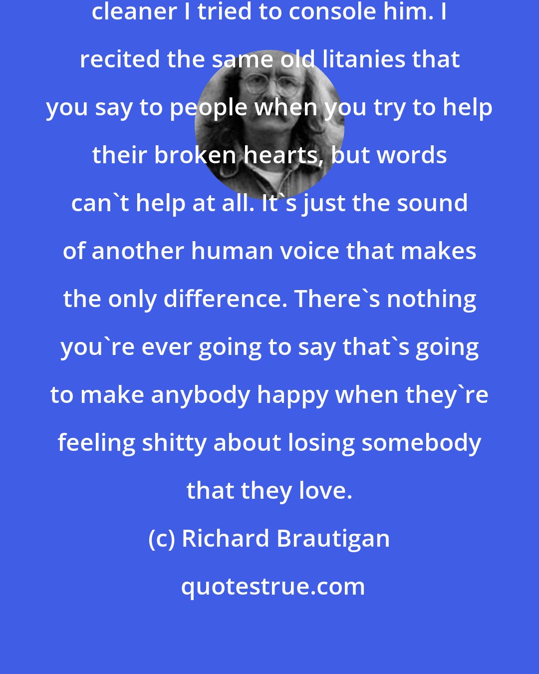 Richard Brautigan: Like some kind of strange vacuum cleaner I tried to console him. I recited the same old litanies that you say to people when you try to help their broken hearts, but words can't help at all. It's just the sound of another human voice that makes the only difference. There's nothing you're ever going to say that's going to make anybody happy when they're feeling shitty about losing somebody that they love.