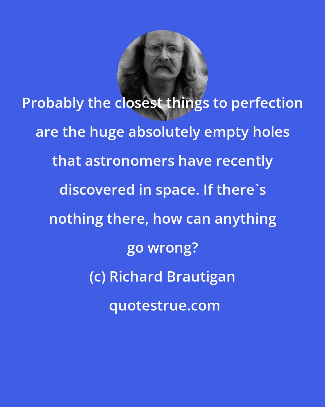 Richard Brautigan: Probably the closest things to perfection are the huge absolutely empty holes that astronomers have recently discovered in space. If there's nothing there, how can anything go wrong?