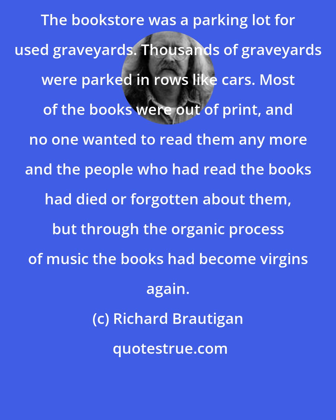 Richard Brautigan: The bookstore was a parking lot for used graveyards. Thousands of graveyards were parked in rows like cars. Most of the books were out of print, and no one wanted to read them any more and the people who had read the books had died or forgotten about them, but through the organic process of music the books had become virgins again.