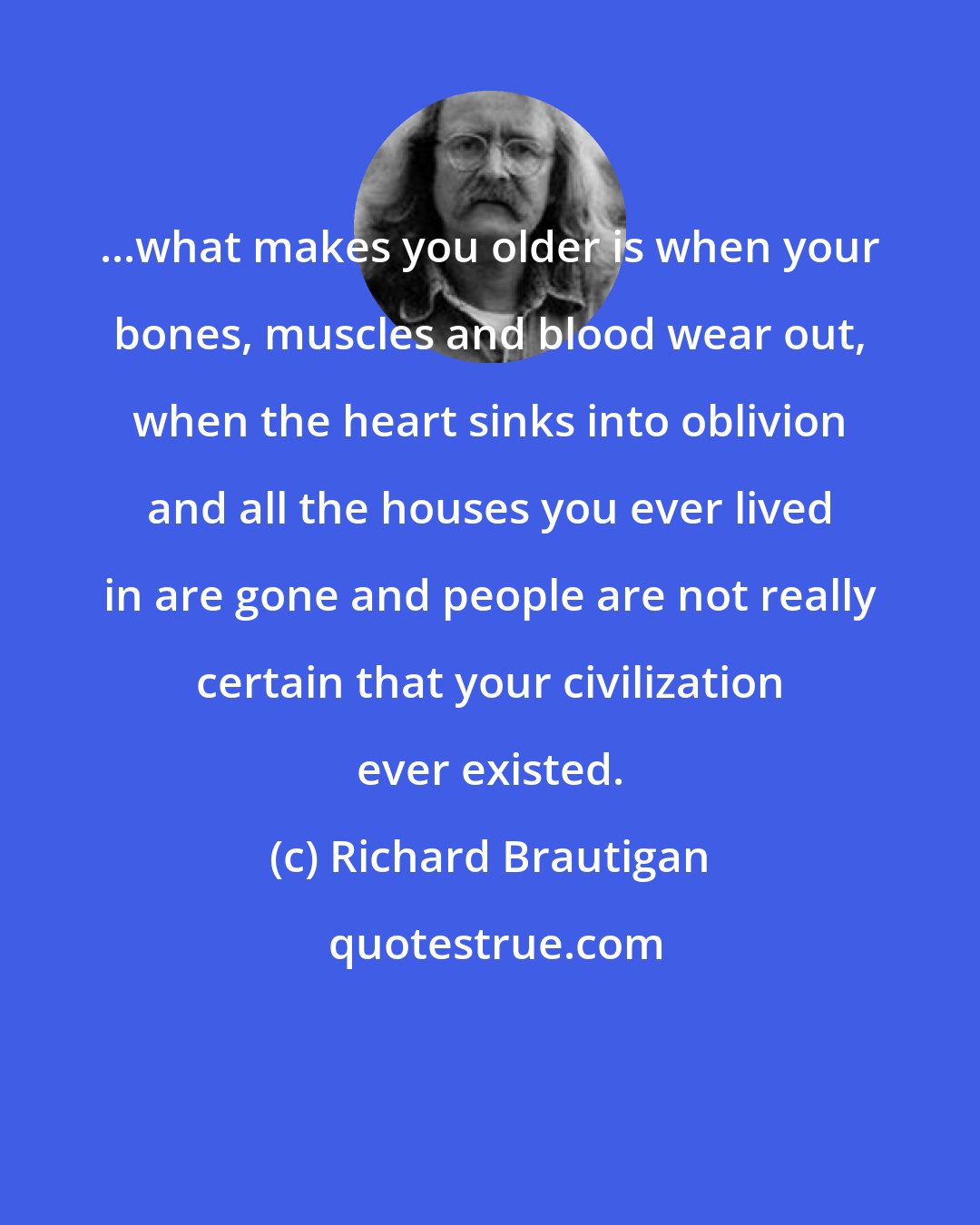 Richard Brautigan: ...what makes you older is when your bones, muscles and blood wear out, when the heart sinks into oblivion and all the houses you ever lived in are gone and people are not really certain that your civilization ever existed.