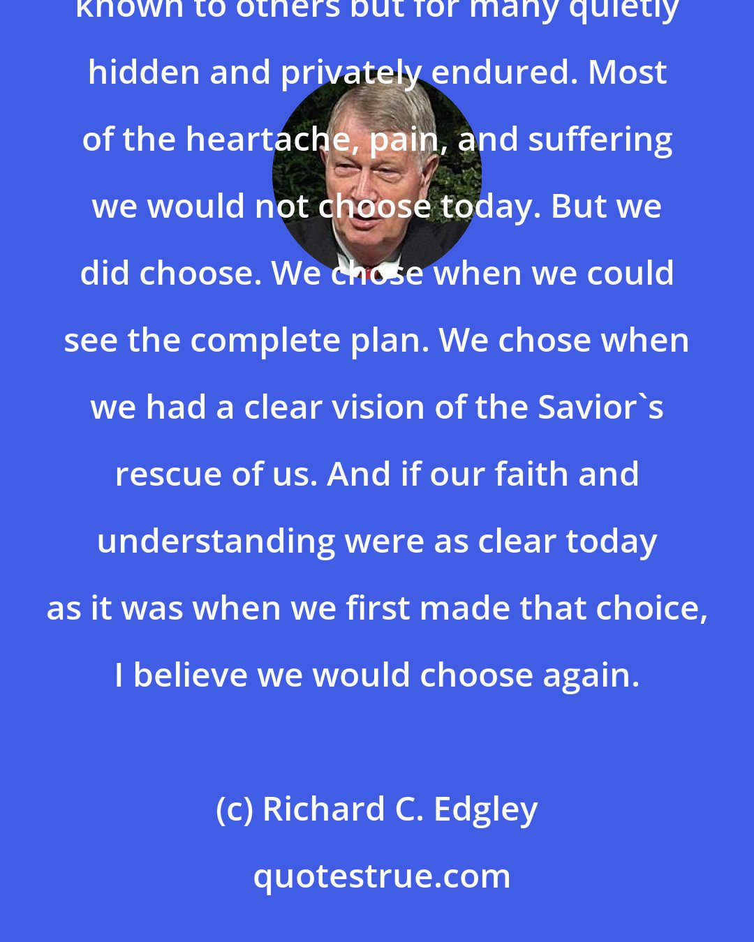 Richard C. Edgley: There are few of us, if any, who don't walk the refiner's fire of adversity and despair, sometimes known to others but for many quietly hidden and privately endured. Most of the heartache, pain, and suffering we would not choose today. But we did choose. We chose when we could see the complete plan. We chose when we had a clear vision of the Savior's rescue of us. And if our faith and understanding were as clear today as it was when we first made that choice, I believe we would choose again.