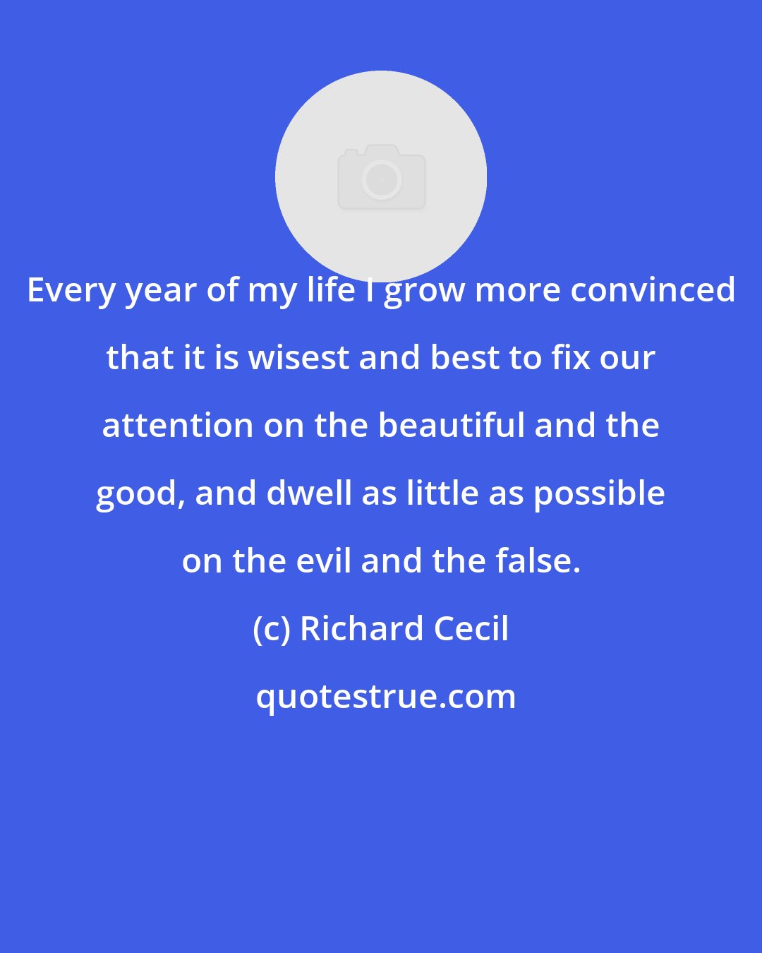 Richard Cecil: Every year of my life I grow more convinced that it is wisest and best to fix our attention on the beautiful and the good, and dwell as little as possible on the evil and the false.