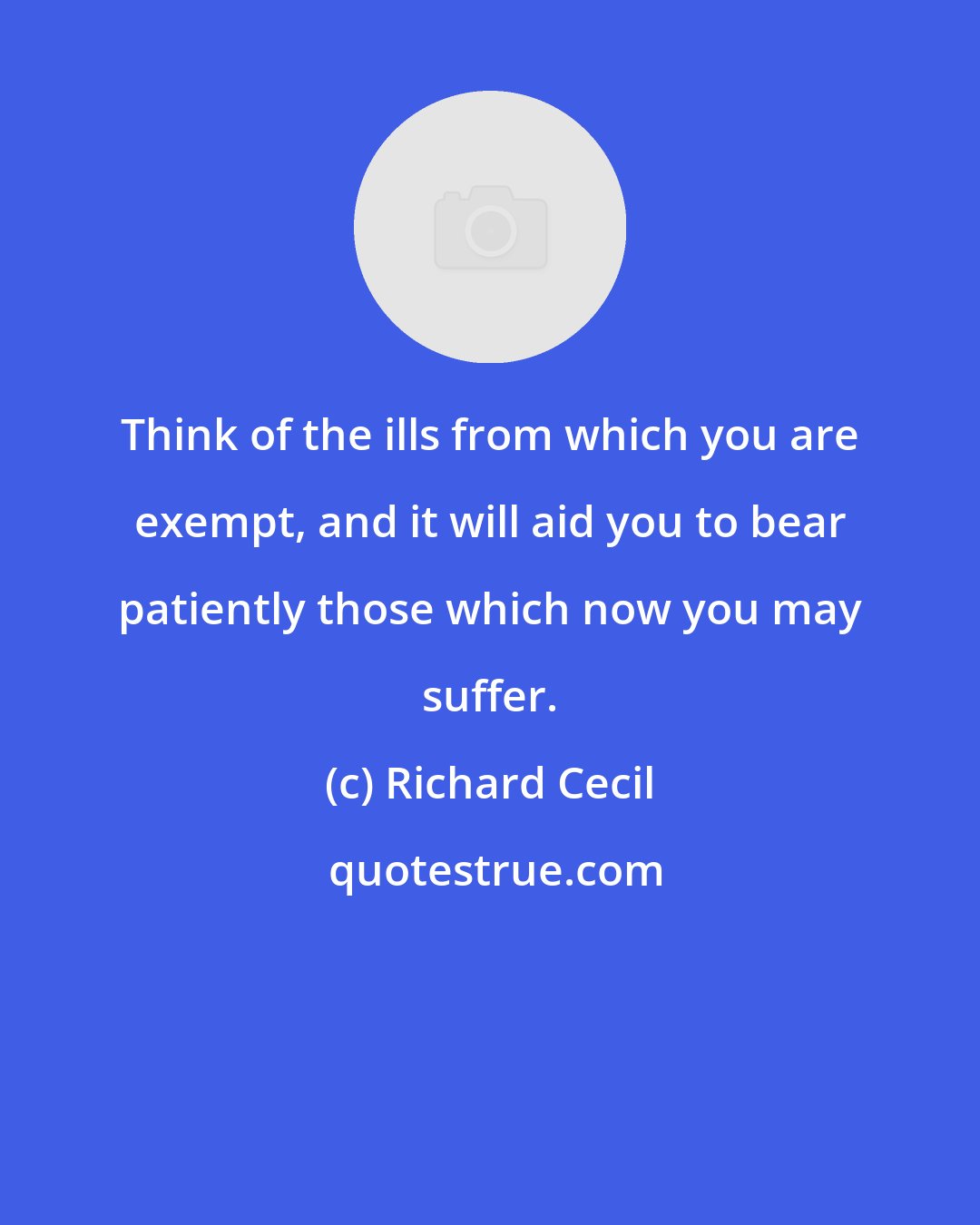Richard Cecil: Think of the ills from which you are exempt, and it will aid you to bear patiently those which now you may suffer.