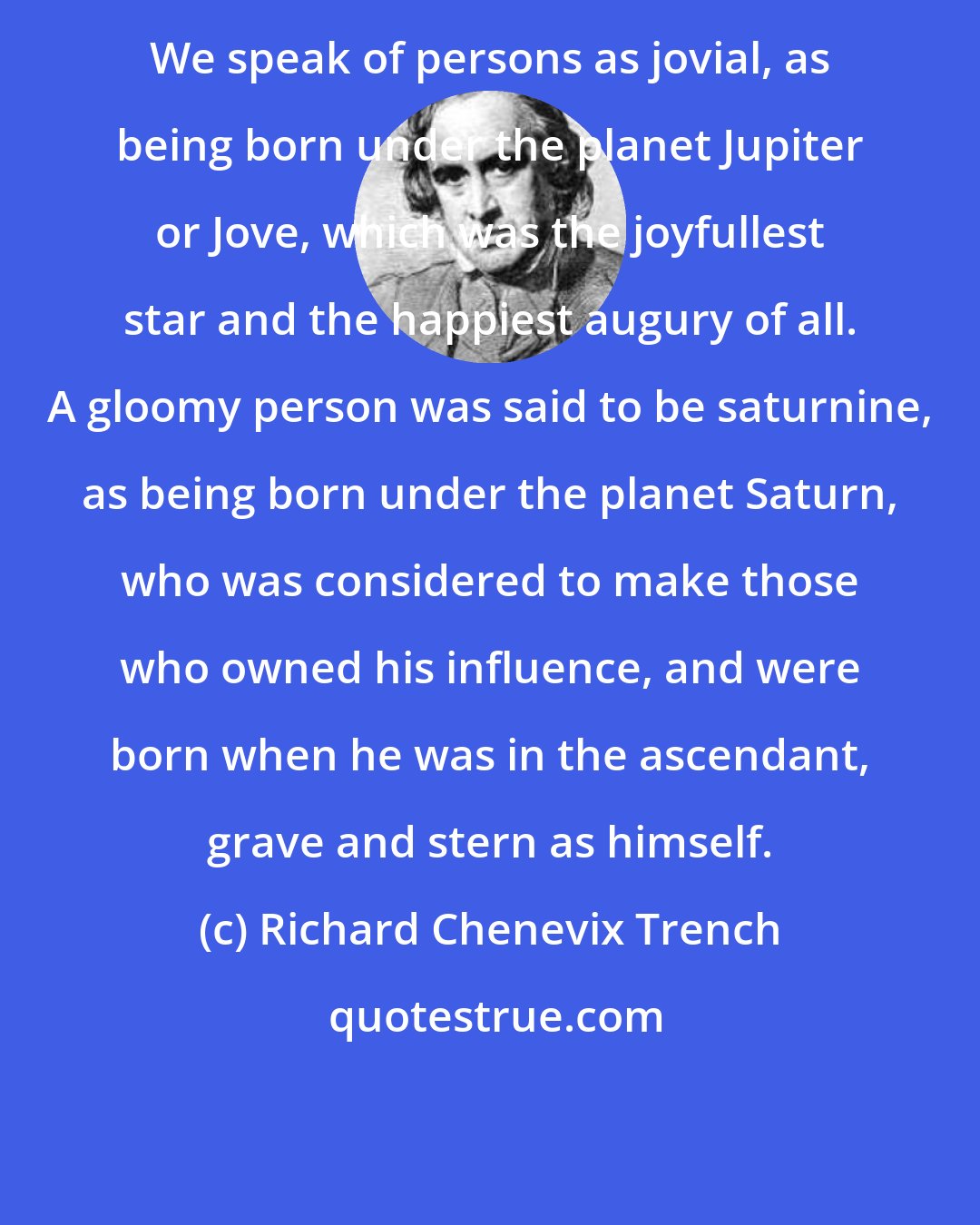 Richard Chenevix Trench: We speak of persons as jovial, as being born under the planet Jupiter or Jove, which was the joyfullest star and the happiest augury of all. A gloomy person was said to be saturnine, as being born under the planet Saturn, who was considered to make those who owned his influence, and were born when he was in the ascendant, grave and stern as himself.