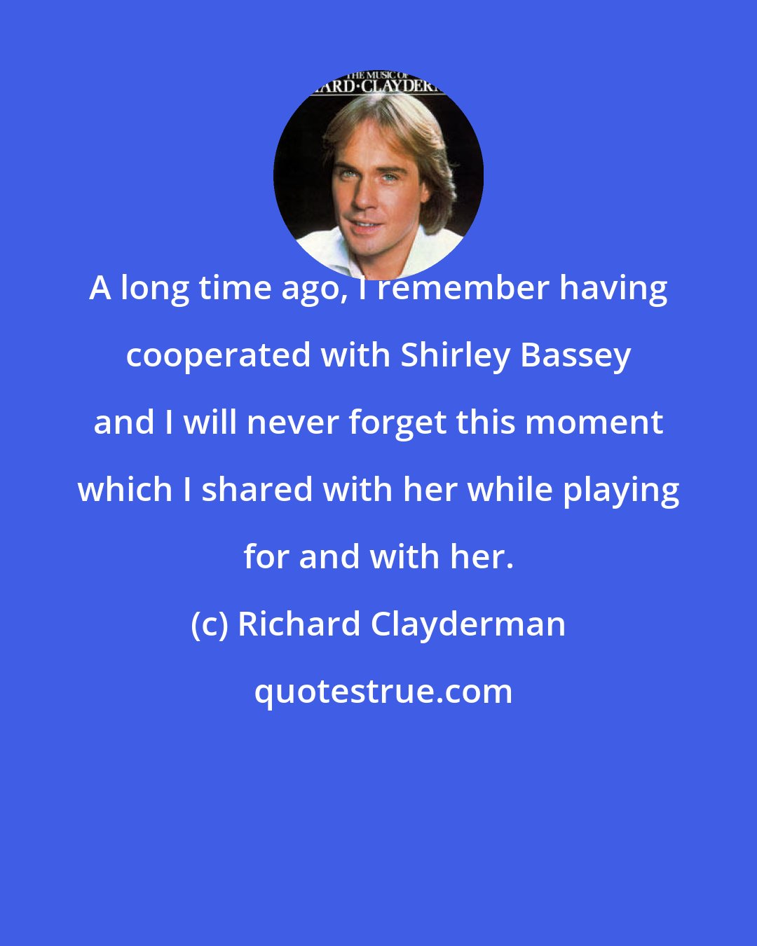 Richard Clayderman: A long time ago, I remember having cooperated with Shirley Bassey and I will never forget this moment which I shared with her while playing for and with her.