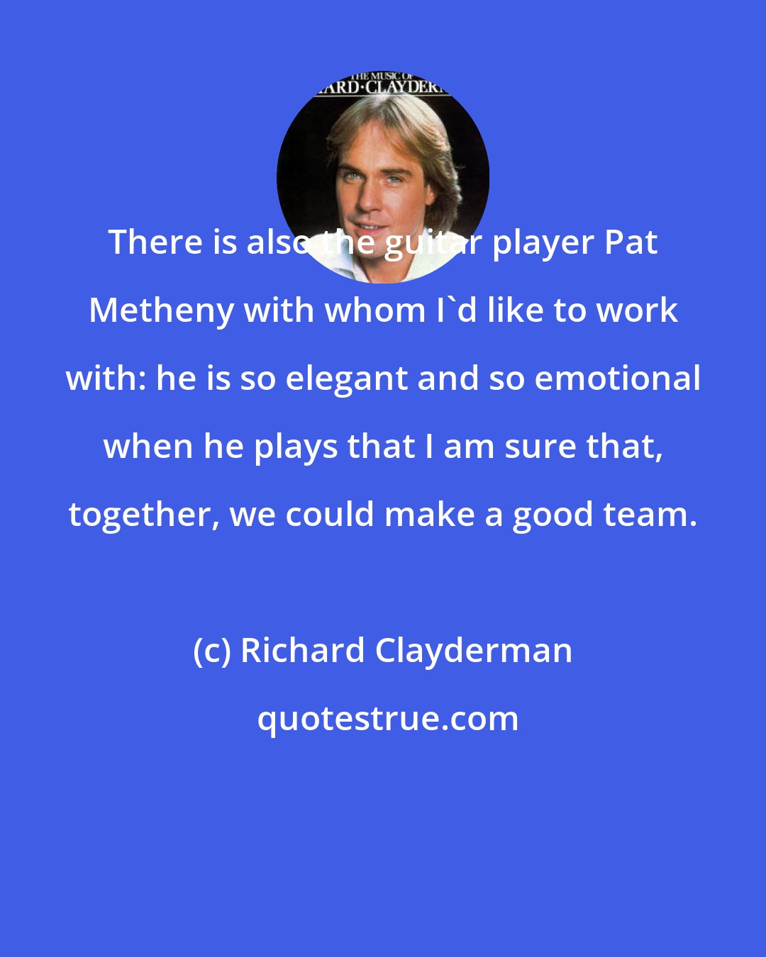 Richard Clayderman: There is also the guitar player Pat Metheny with whom I'd like to work with: he is so elegant and so emotional when he plays that I am sure that, together, we could make a good team.