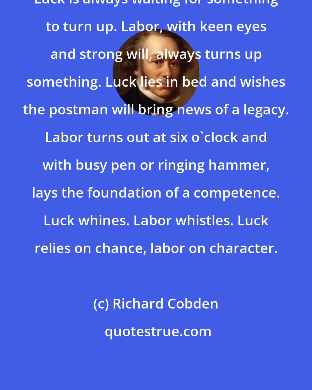 Richard Cobden: Luck is always waiting for something to turn up. Labor, with keen eyes and strong will, always turns up something. Luck lies in bed and wishes the postman will bring news of a legacy. Labor turns out at six o'clock and with busy pen or ringing hammer, lays the foundation of a competence. Luck whines. Labor whistles. Luck relies on chance, labor on character.