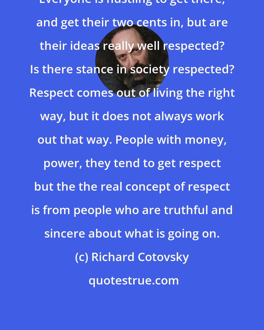 Richard Cotovsky: Everyone is hustling to get there, and get their two cents in, but are their ideas really well respected? Is there stance in society respected? Respect comes out of living the right way, but it does not always work out that way. People with money, power, they tend to get respect but the the real concept of respect is from people who are truthful and sincere about what is going on.