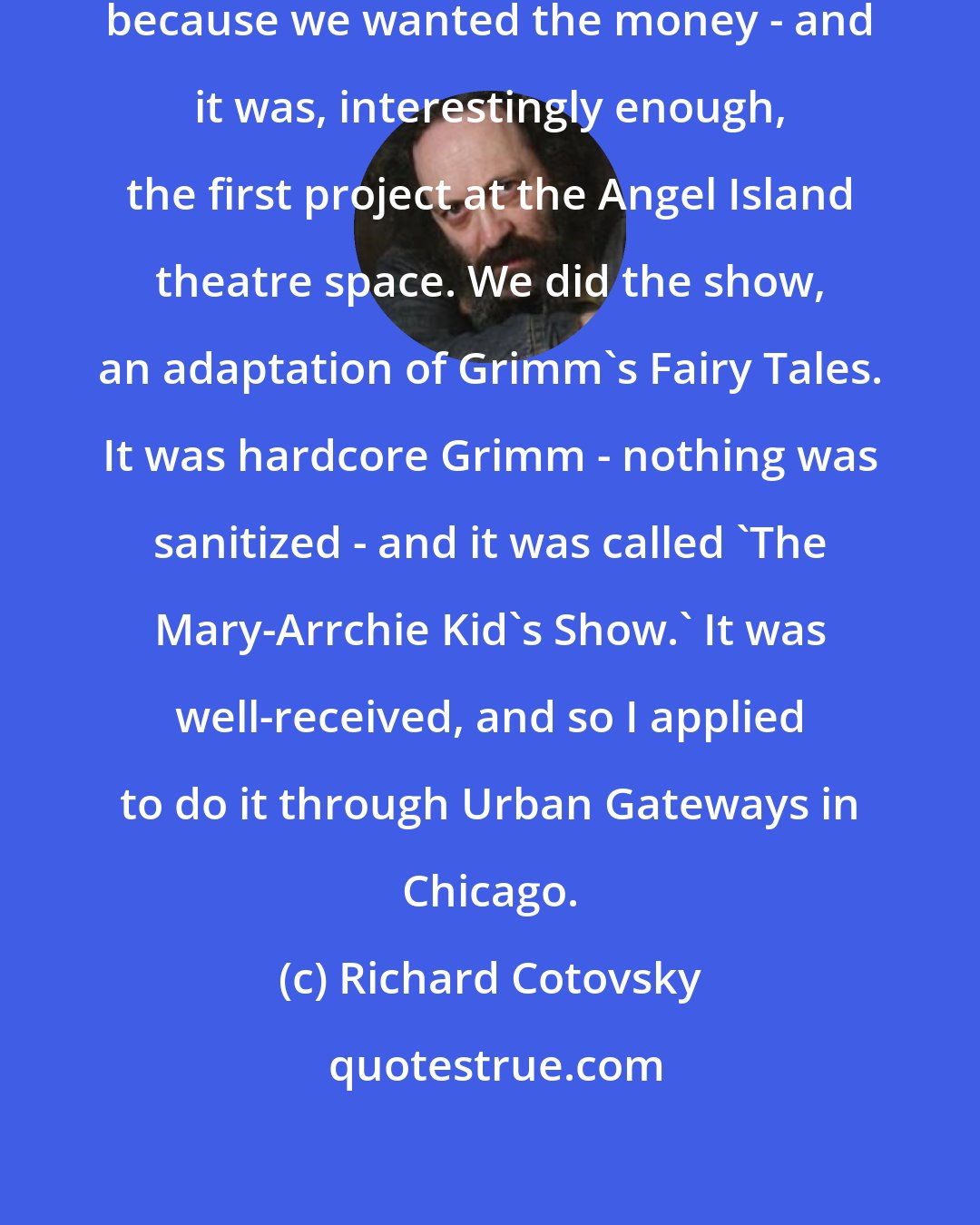 Richard Cotovsky: I had to create a children's show, because we wanted the money - and it was, interestingly enough, the first project at the Angel Island theatre space. We did the show, an adaptation of Grimm's Fairy Tales. It was hardcore Grimm - nothing was sanitized - and it was called 'The Mary-Arrchie Kid's Show.' It was well-received, and so I applied to do it through Urban Gateways in Chicago.