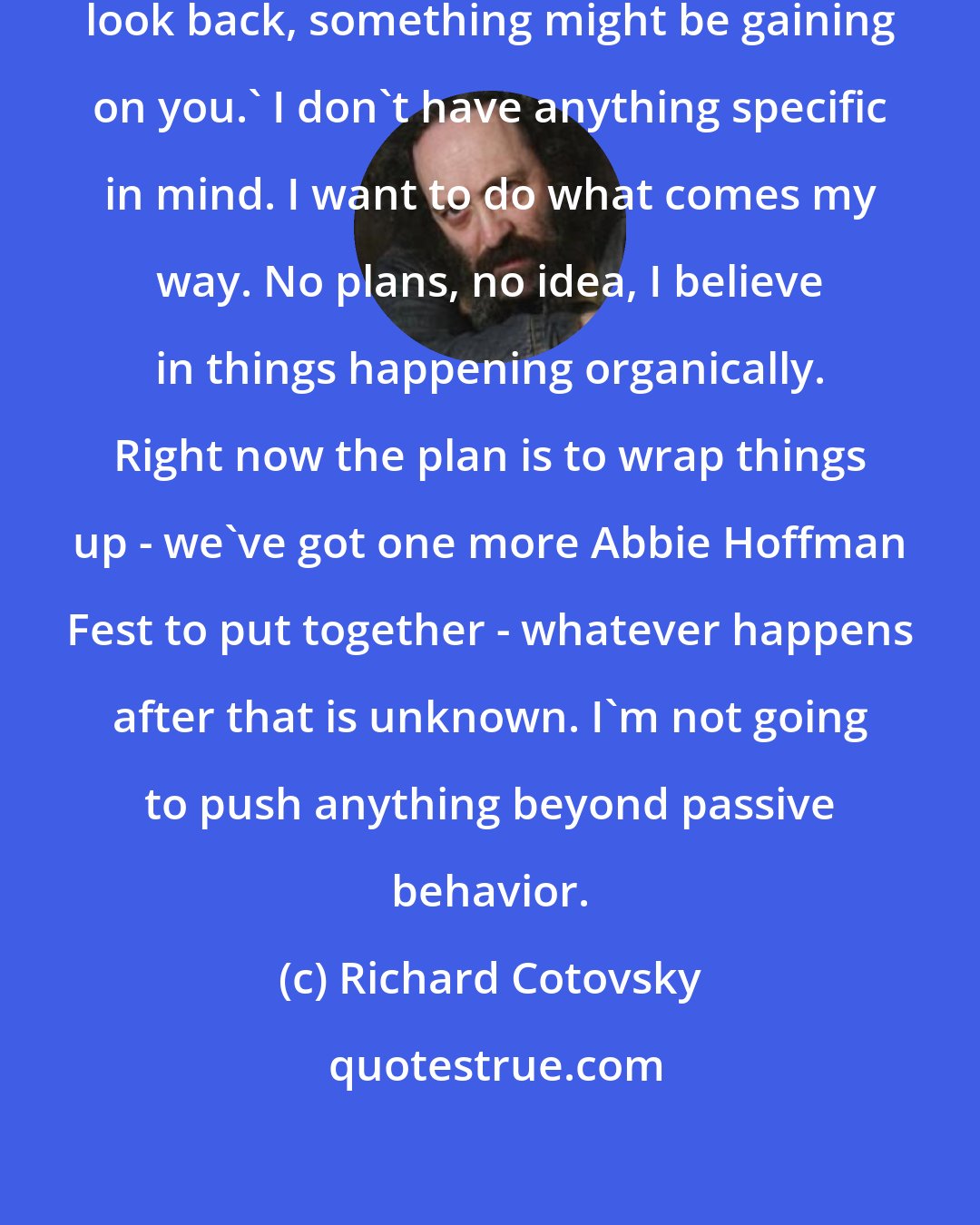 Richard Cotovsky: I'm not going to look back. 'Don't look back, something might be gaining on you.' I don't have anything specific in mind. I want to do what comes my way. No plans, no idea, I believe in things happening organically. Right now the plan is to wrap things up - we've got one more Abbie Hoffman Fest to put together - whatever happens after that is unknown. I'm not going to push anything beyond passive behavior.