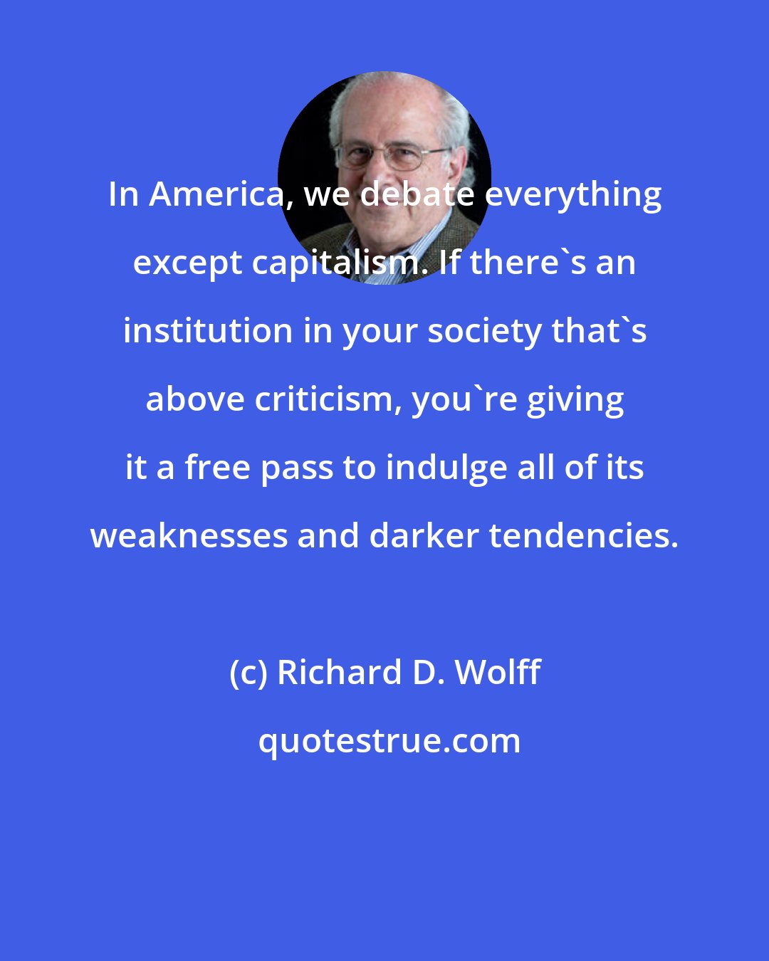 Richard D. Wolff: In America, we debate everything except capitalism. If there's an institution in your society that's above criticism, you're giving it a free pass to indulge all of its weaknesses and darker tendencies.