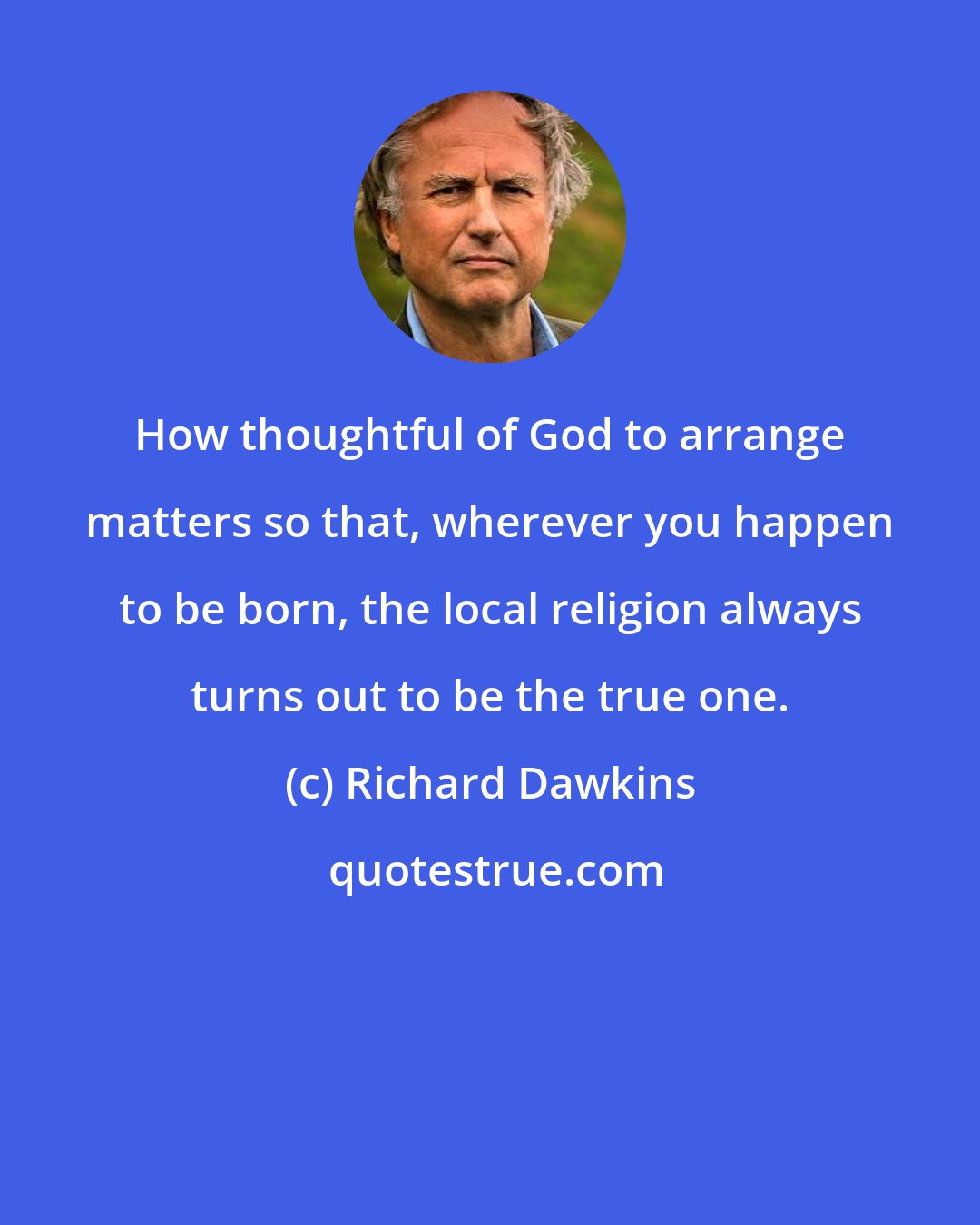 Richard Dawkins: How thoughtful of God to arrange matters so that, wherever you happen to be born, the local religion always turns out to be the true one.