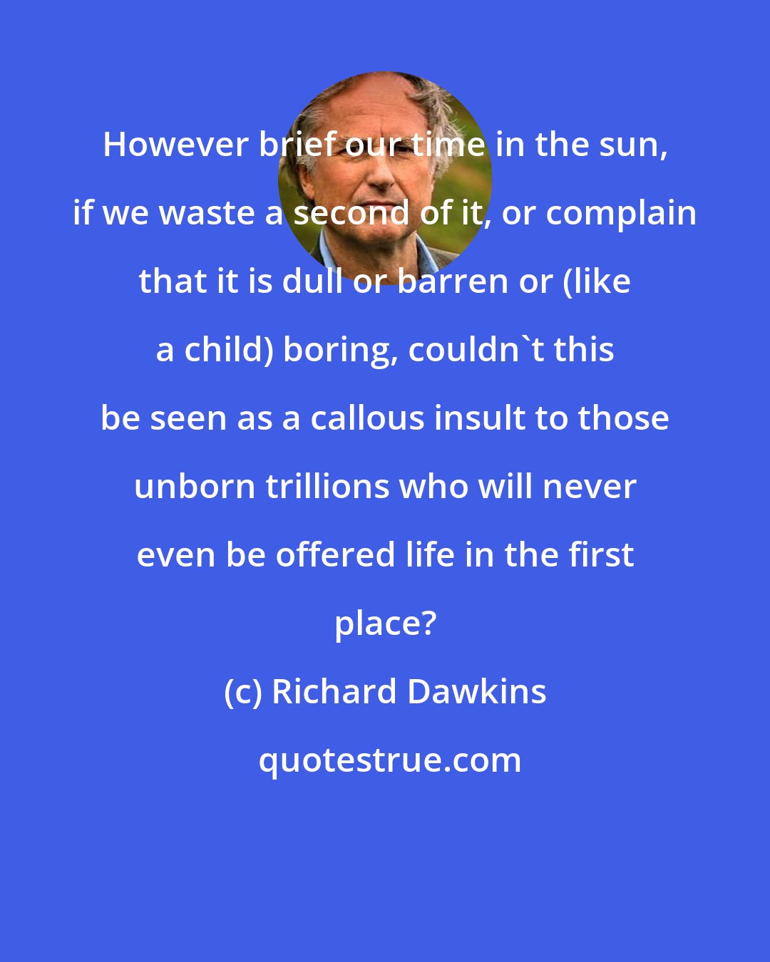 Richard Dawkins: However brief our time in the sun, if we waste a second of it, or complain that it is dull or barren or (like a child) boring, couldn't this be seen as a callous insult to those unborn trillions who will never even be offered life in the first place?