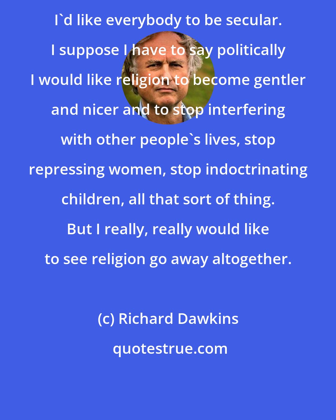 Richard Dawkins: I'd like everybody to be secular. I suppose I have to say politically I would like religion to become gentler and nicer and to stop interfering with other people's lives, stop repressing women, stop indoctrinating children, all that sort of thing. But I really, really would like to see religion go away altogether.