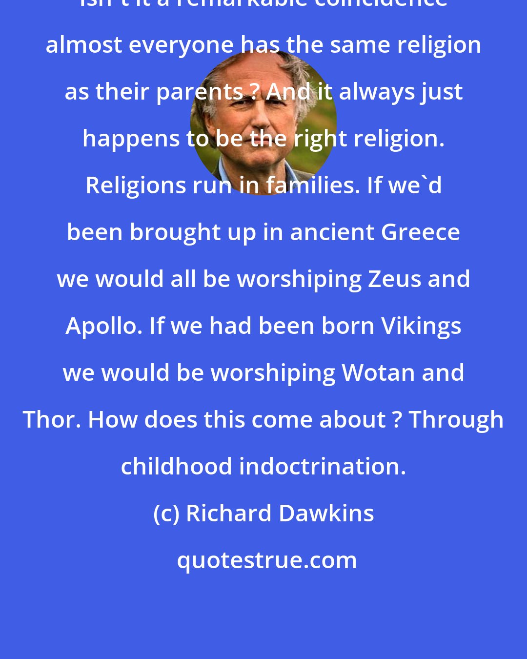 Richard Dawkins: Isn't it a remarkable coincidence almost everyone has the same religion as their parents ? And it always just happens to be the right religion. Religions run in families. If we'd been brought up in ancient Greece we would all be worshiping Zeus and Apollo. If we had been born Vikings we would be worshiping Wotan and Thor. How does this come about ? Through childhood indoctrination.