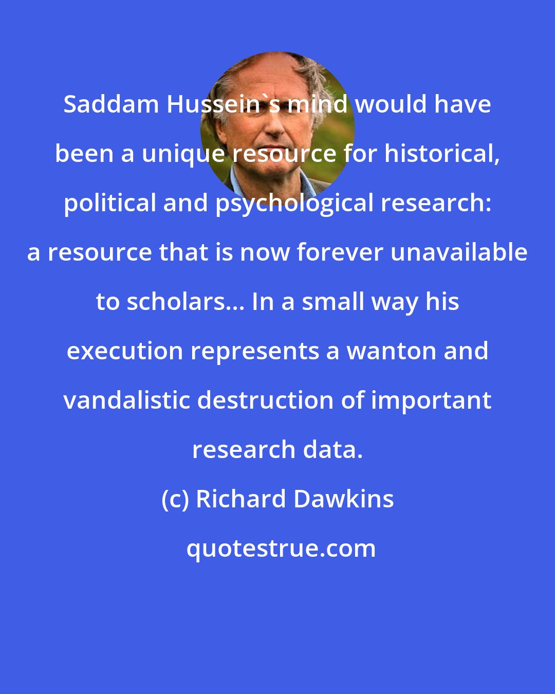 Richard Dawkins: Saddam Hussein's mind would have been a unique resource for historical, political and psychological research: a resource that is now forever unavailable to scholars... In a small way his execution represents a wanton and vandalistic destruction of important research data.