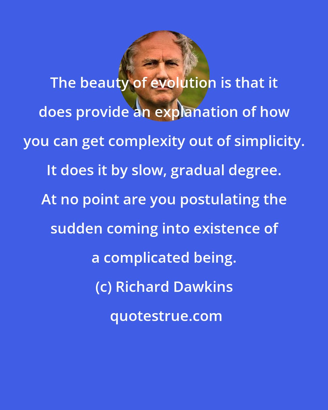 Richard Dawkins: The beauty of evolution is that it does provide an explanation of how you can get complexity out of simplicity. It does it by slow, gradual degree. At no point are you postulating the sudden coming into existence of a complicated being.