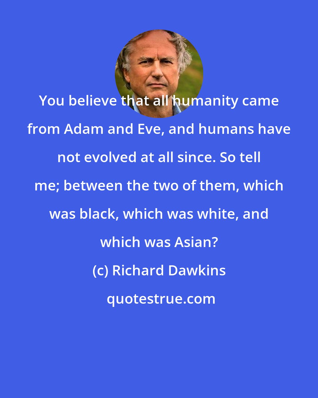 Richard Dawkins: You believe that all humanity came from Adam and Eve, and humans have not evolved at all since. So tell me; between the two of them, which was black, which was white, and which was Asian?