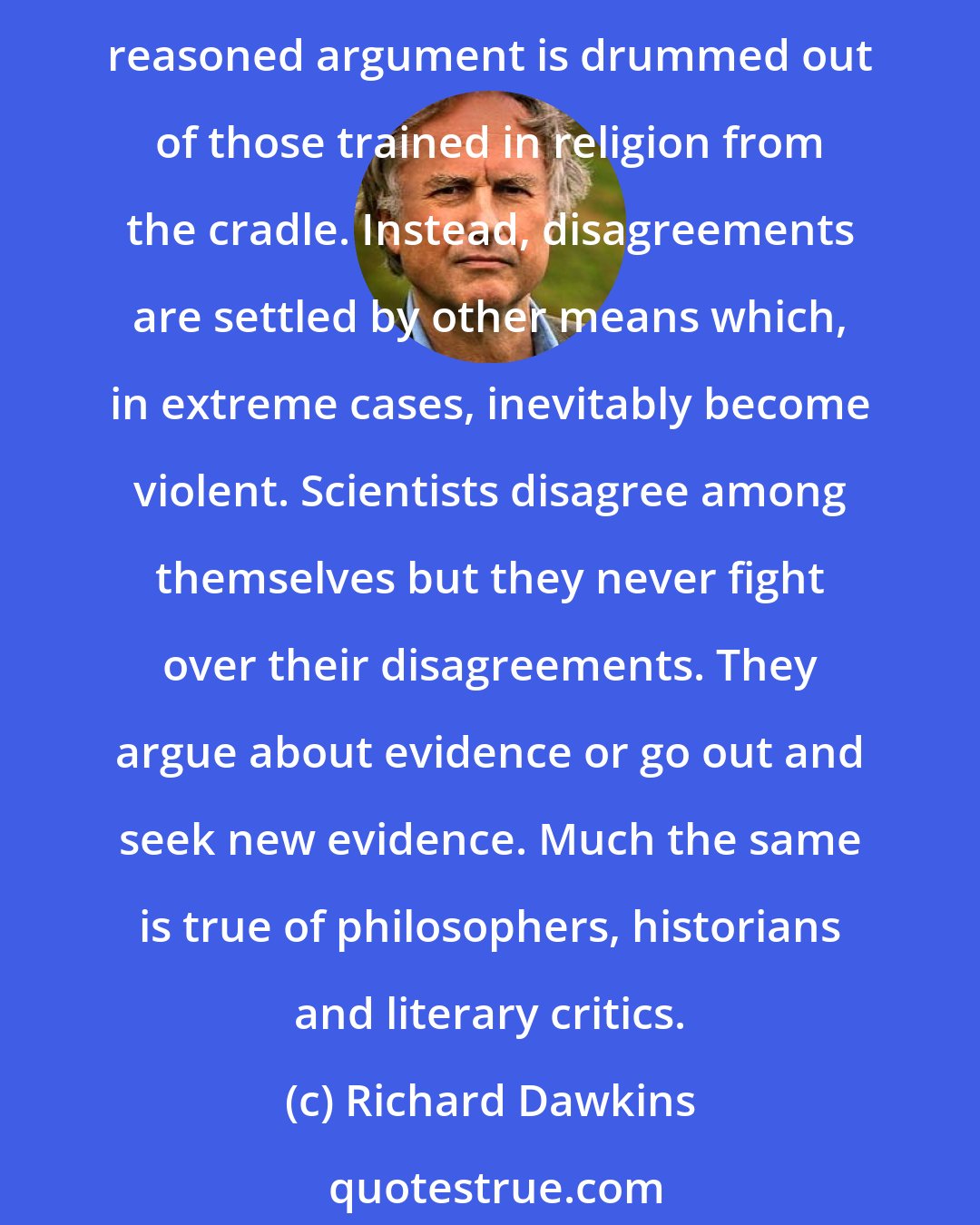 Richard Dawkins: A delusion that encourages belief where there is no evidence is asking for trouble. Disagreements between incompatible beliefs cannot be settled by reasoned argument because reasoned argument is drummed out of those trained in religion from the cradle. Instead, disagreements are settled by other means which, in extreme cases, inevitably become violent. Scientists disagree among themselves but they never fight over their disagreements. They argue about evidence or go out and seek new evidence. Much the same is true of philosophers, historians and literary critics.