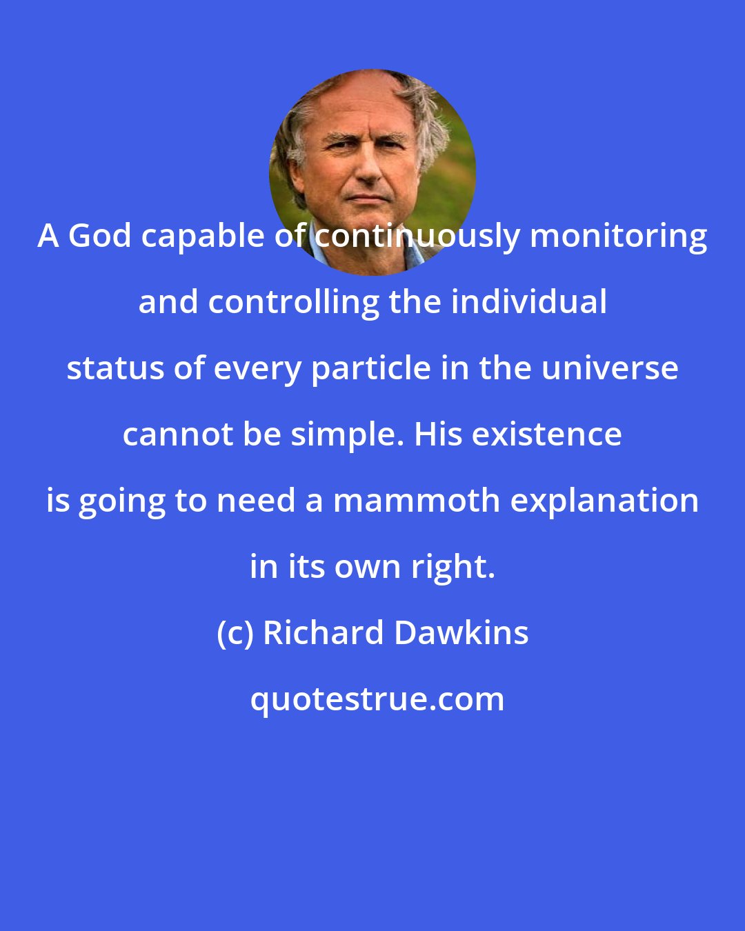 Richard Dawkins: A God capable of continuously monitoring and controlling the individual status of every particle in the universe cannot be simple. His existence is going to need a mammoth explanation in its own right.