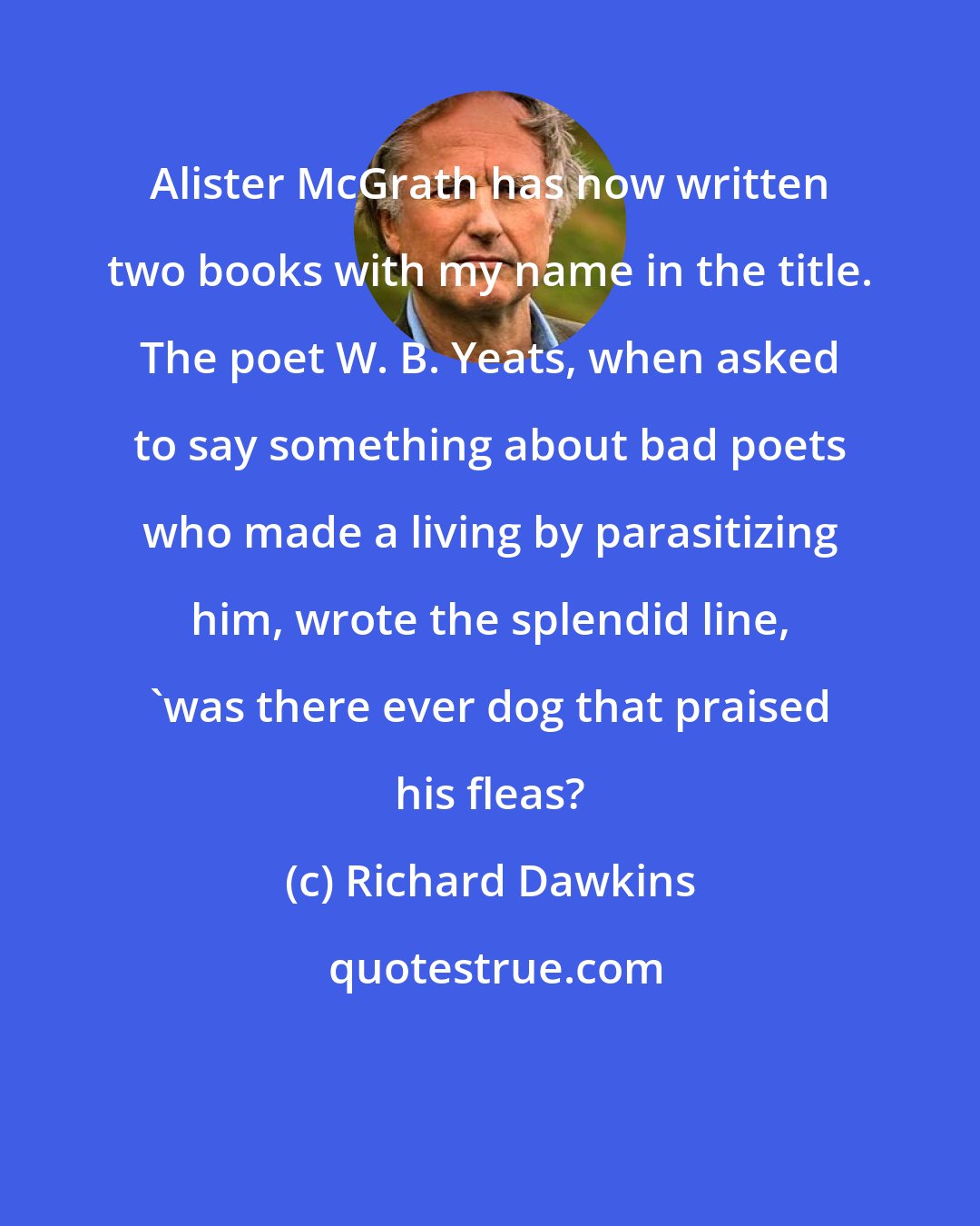 Richard Dawkins: Alister McGrath has now written two books with my name in the title. The poet W. B. Yeats, when asked to say something about bad poets who made a living by parasitizing him, wrote the splendid line, 'was there ever dog that praised his fleas?