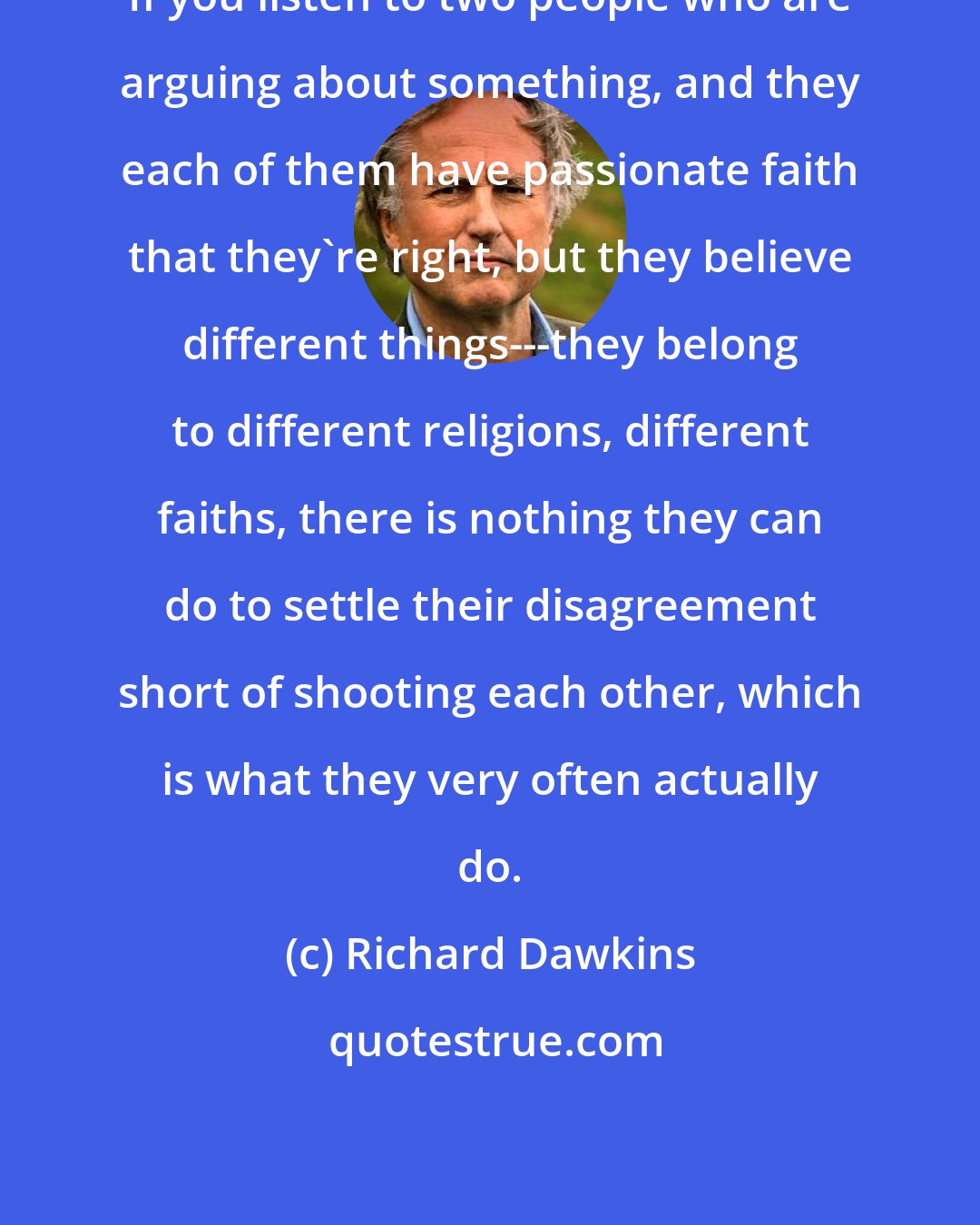 Richard Dawkins: If you listen to two people who are arguing about something, and they each of them have passionate faith that they're right, but they believe different things---they belong to different religions, different faiths, there is nothing they can do to settle their disagreement short of shooting each other, which is what they very often actually do.