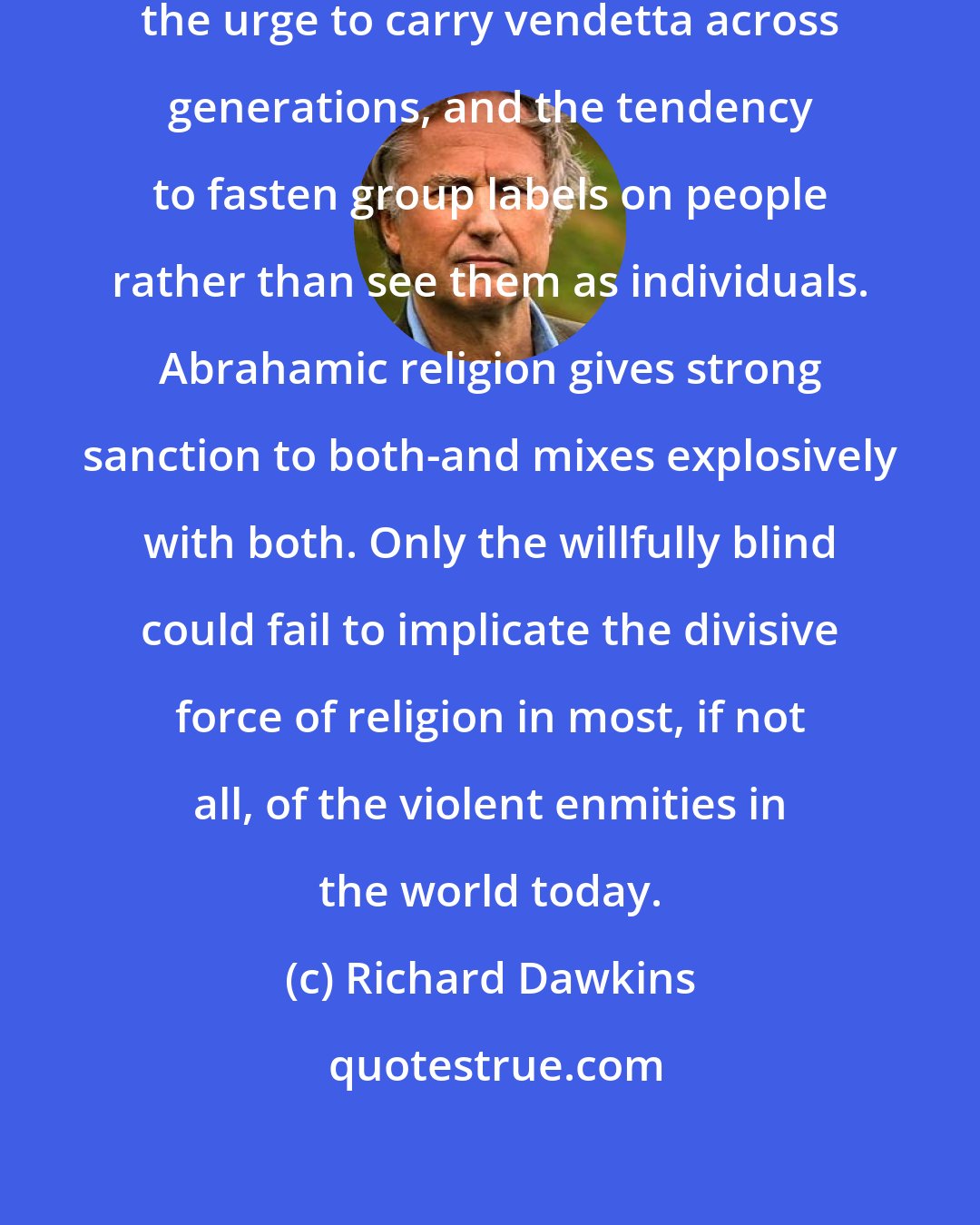 Richard Dawkins: The human psyche has two great sicknesses: the urge to carry vendetta across generations, and the tendency to fasten group labels on people rather than see them as individuals. Abrahamic religion gives strong sanction to both-and mixes explosively with both. Only the willfully blind could fail to implicate the divisive force of religion in most, if not all, of the violent enmities in the world today.