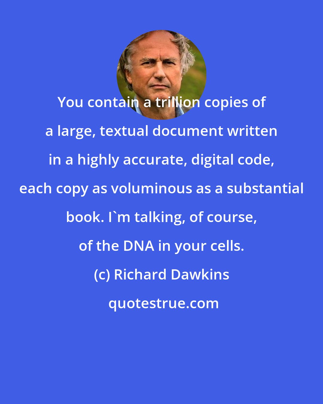 Richard Dawkins: You contain a trillion copies of a large, textual document written in a highly accurate, digital code, each copy as voluminous as a substantial book. I'm talking, of course, of the DNA in your cells.