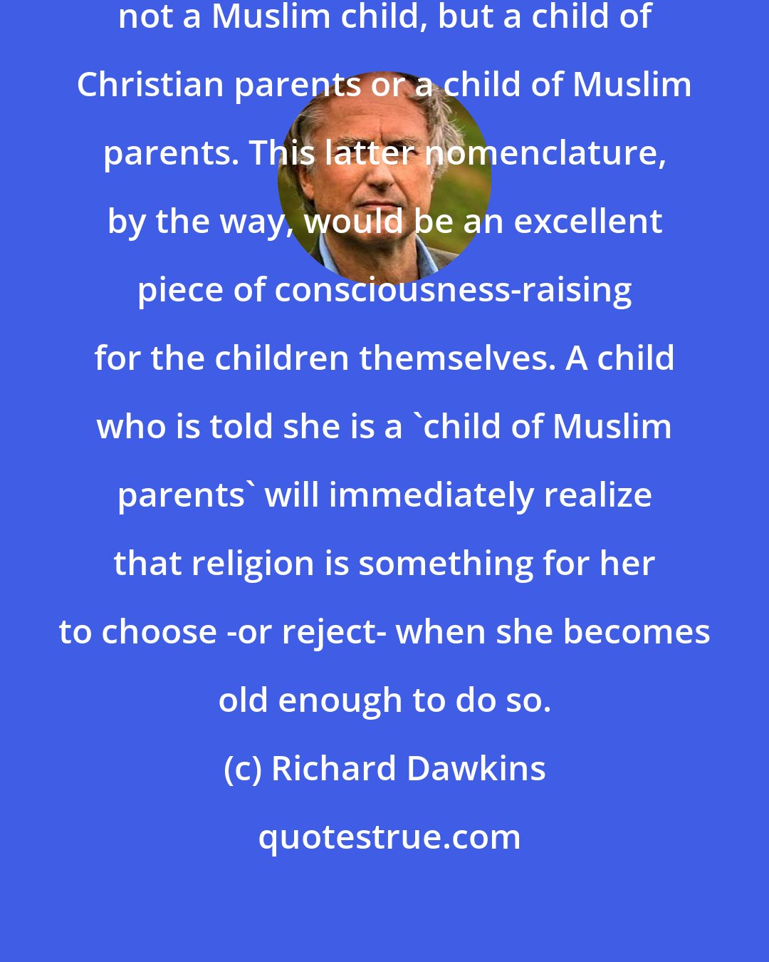 Richard Dawkins: A child is not a Christian child, not a Muslim child, but a child of Christian parents or a child of Muslim parents. This latter nomenclature, by the way, would be an excellent piece of consciousness-raising for the children themselves. A child who is told she is a 'child of Muslim parents' will immediately realize that religion is something for her to choose -or reject- when she becomes old enough to do so.