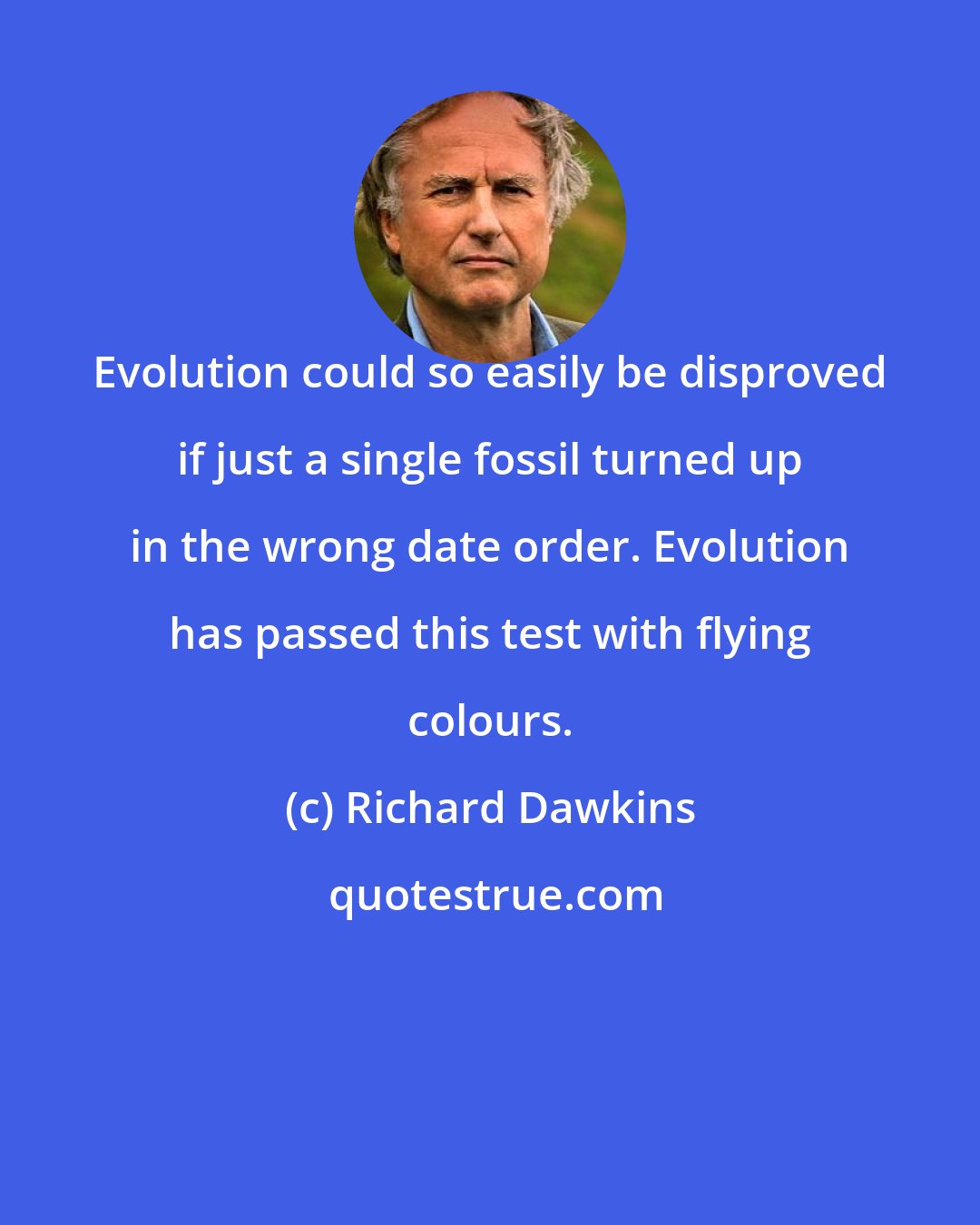 Richard Dawkins: Evolution could so easily be disproved if just a single fossil turned up in the wrong date order. Evolution has passed this test with flying colours.