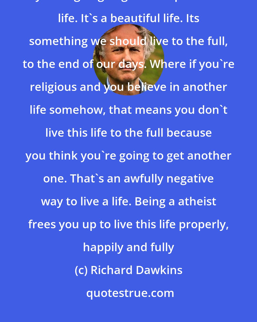 Richard Dawkins: If you're an atheist, you know, you believe, this is the only life you're going to get. It's a precious life. It's a beautiful life. Its something we should live to the full, to the end of our days. Where if you're religious and you believe in another life somehow, that means you don't live this life to the full because you think you're going to get another one. That's an awfully negative way to live a life. Being a atheist frees you up to live this life properly, happily and fully