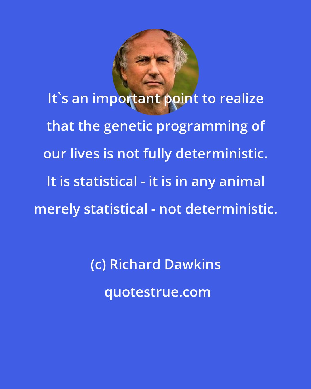 Richard Dawkins: It's an important point to realize that the genetic programming of our lives is not fully deterministic. It is statistical - it is in any animal merely statistical - not deterministic.