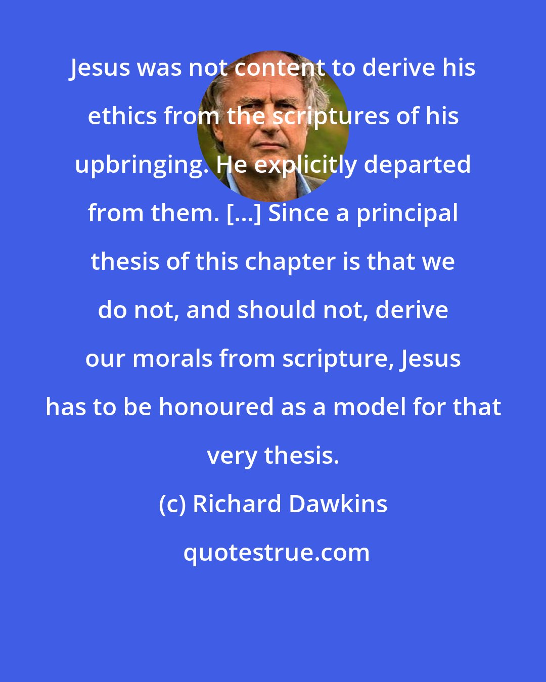 Richard Dawkins: Jesus was not content to derive his ethics from the scriptures of his upbringing. He explicitly departed from them. [...] Since a principal thesis of this chapter is that we do not, and should not, derive our morals from scripture, Jesus has to be honoured as a model for that very thesis.