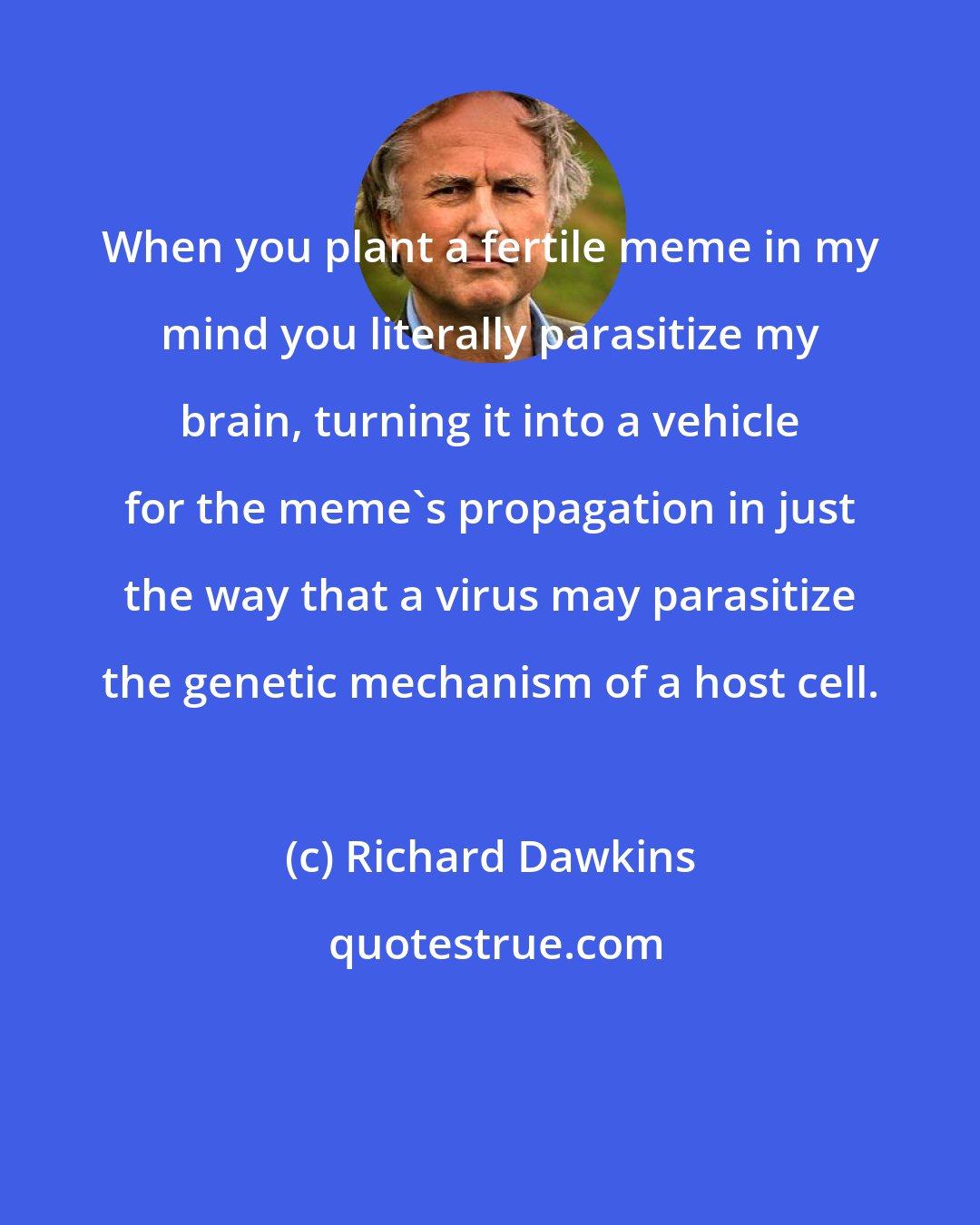 Richard Dawkins: When you plant a fertile meme in my mind you literally parasitize my brain, turning it into a vehicle for the meme's propagation in just the way that a virus may parasitize the genetic mechanism of a host cell.