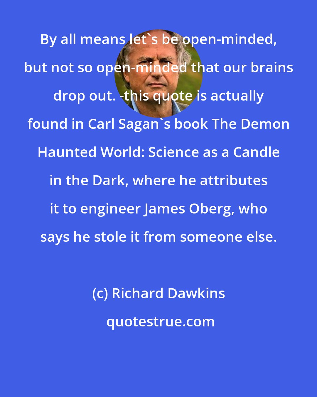 Richard Dawkins: By all means let's be open-minded, but not so open-minded that our brains drop out. -this quote is actually found in Carl Sagan's book The Demon Haunted World: Science as a Candle in the Dark, where he attributes it to engineer James Oberg, who says he stole it from someone else.