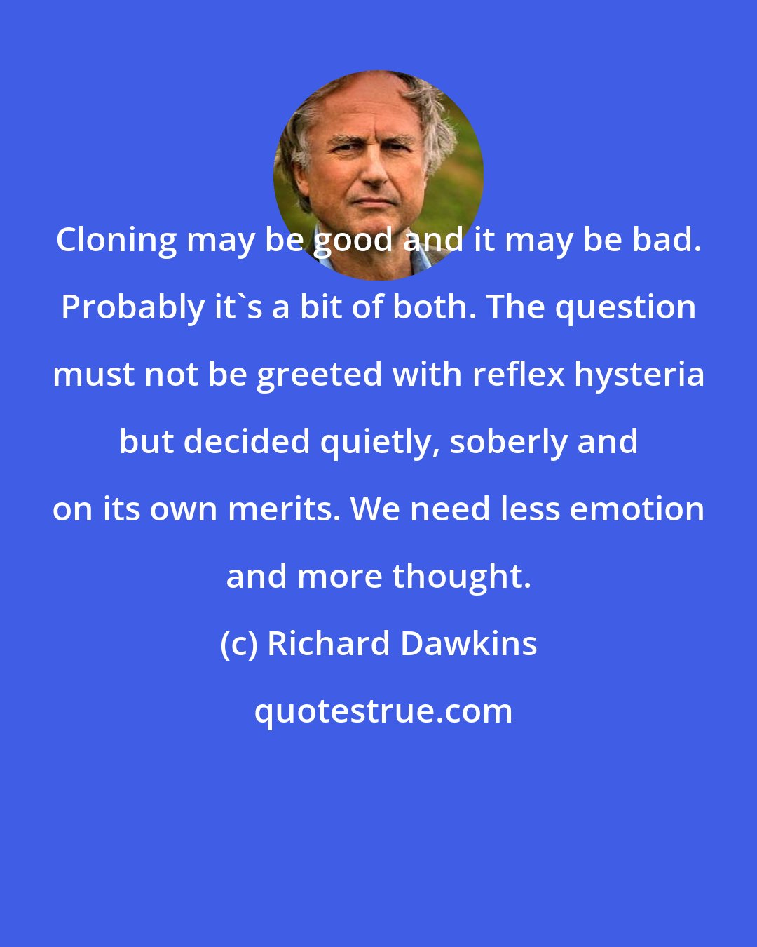 Richard Dawkins: Cloning may be good and it may be bad. Probably it's a bit of both. The question must not be greeted with reflex hysteria but decided quietly, soberly and on its own merits. We need less emotion and more thought.