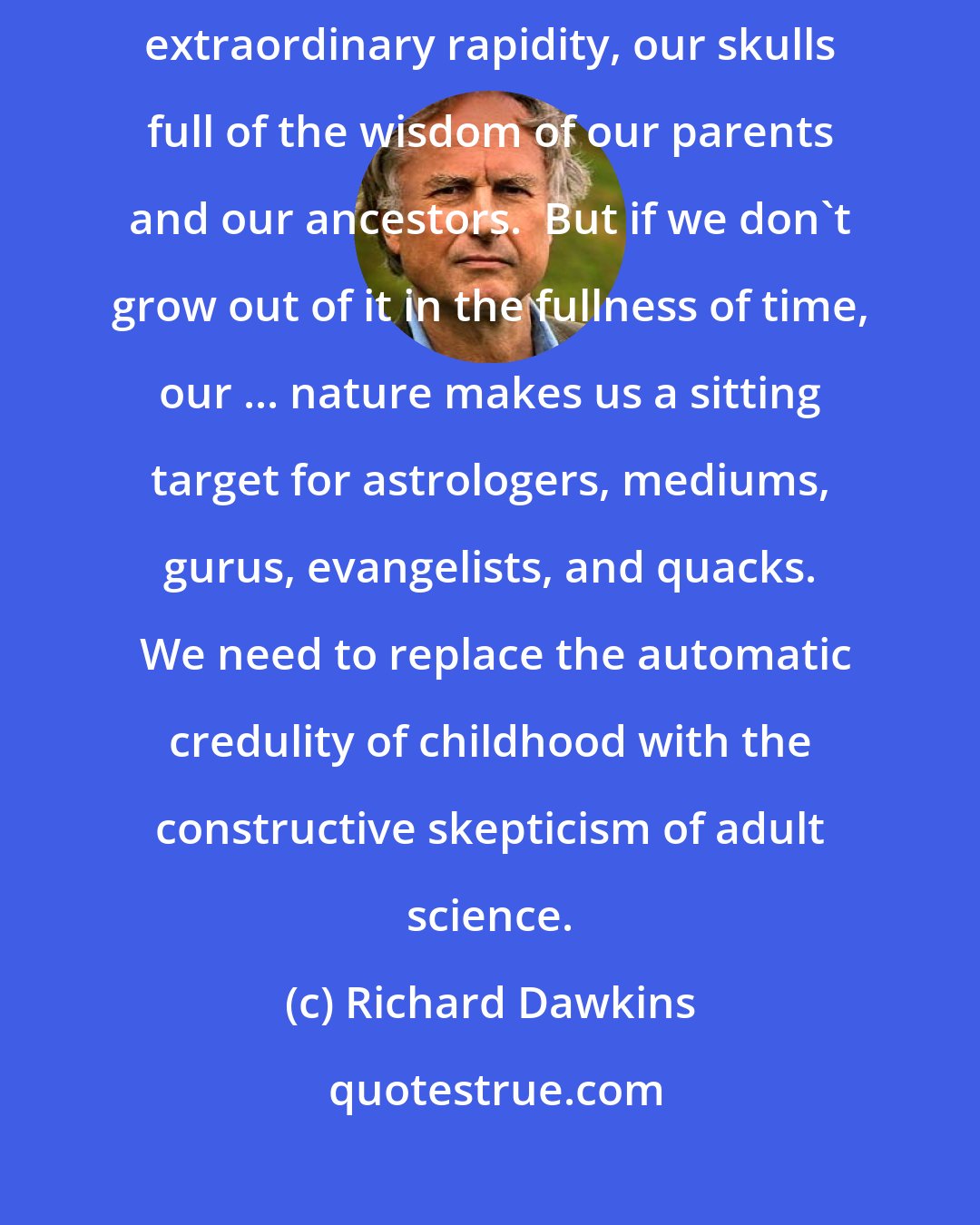 Richard Dawkins: In childhood our credulity serves us well.  It helps us to pack, with extraordinary rapidity, our skulls full of the wisdom of our parents and our ancestors.  But if we don't grow out of it in the fullness of time, our ... nature makes us a sitting target for astrologers, mediums, gurus, evangelists, and quacks.  We need to replace the automatic credulity of childhood with the constructive skepticism of adult science.