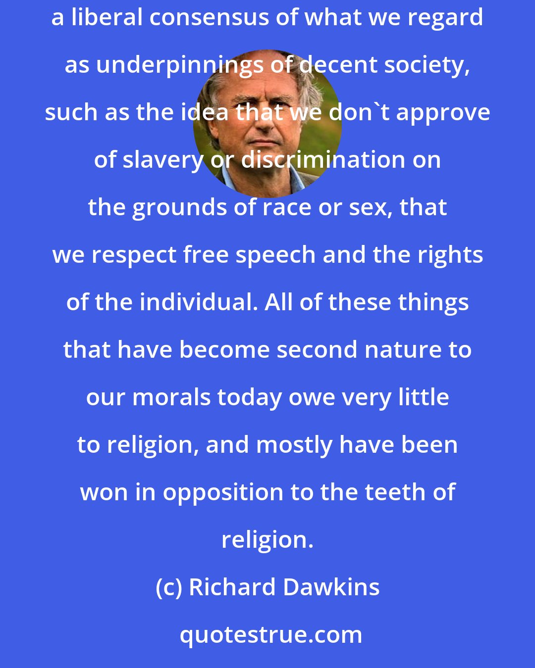 Richard Dawkins: Over the centuries, we've moved on from Scripture to accumulate precepts of ethical, legal and moral philosophy. We've evolved a liberal consensus of what we regard as underpinnings of decent society, such as the idea that we don't approve of slavery or discrimination on the grounds of race or sex, that we respect free speech and the rights of the individual. All of these things that have become second nature to our morals today owe very little to religion, and mostly have been won in opposition to the teeth of religion.