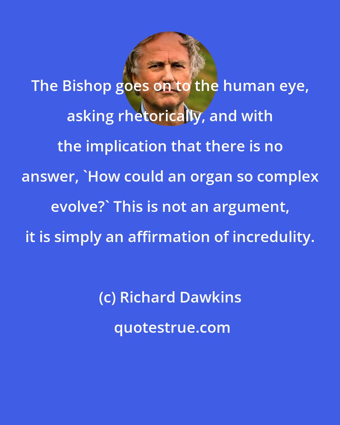 Richard Dawkins: The Bishop goes on to the human eye, asking rhetorically, and with the implication that there is no answer, 'How could an organ so complex evolve?' This is not an argument, it is simply an affirmation of incredulity.