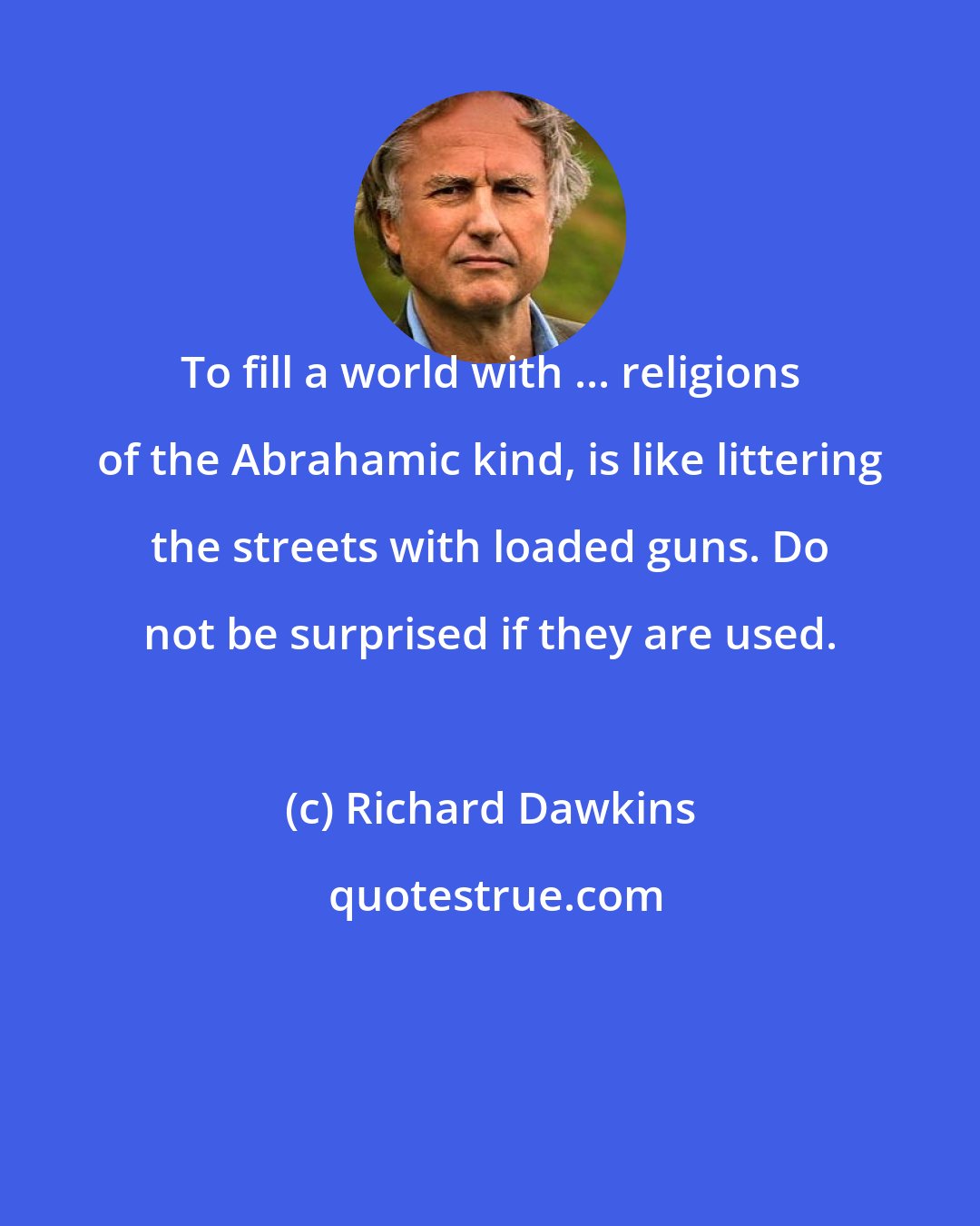 Richard Dawkins: To fill a world with ... religions of the Abrahamic kind, is like littering the streets with loaded guns. Do not be surprised if they are used.