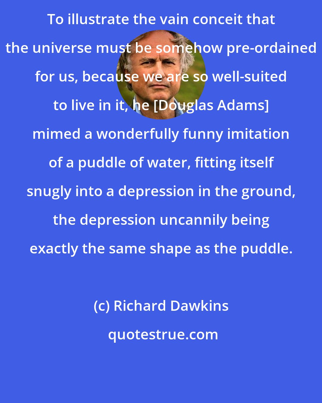 Richard Dawkins: To illustrate the vain conceit that the universe must be somehow pre-ordained for us, because we are so well-suited to live in it, he [Douglas Adams] mimed a wonderfully funny imitation of a puddle of water, fitting itself snugly into a depression in the ground, the depression uncannily being exactly the same shape as the puddle.