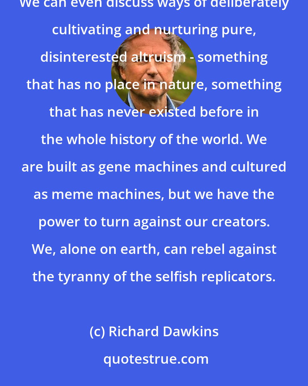 Richard Dawkins: We have the power to defy the selfish genes of our birth and, if necessary, the selfish memes of our indoctrination. We can even discuss ways of deliberately cultivating and nurturing pure, disinterested altruism - something that has no place in nature, something that has never existed before in the whole history of the world. We are built as gene machines and cultured as meme machines, but we have the power to turn against our creators. We, alone on earth, can rebel against the tyranny of the selfish replicators.