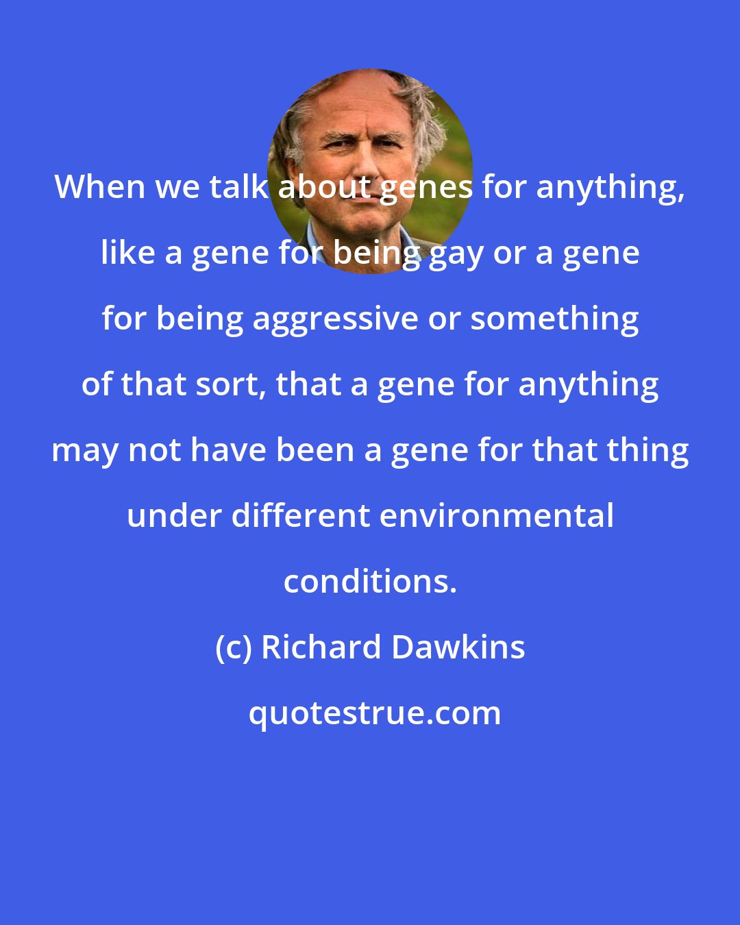 Richard Dawkins: When we talk about genes for anything, like a gene for being gay or a gene for being aggressive or something of that sort, that a gene for anything may not have been a gene for that thing under different environmental conditions.