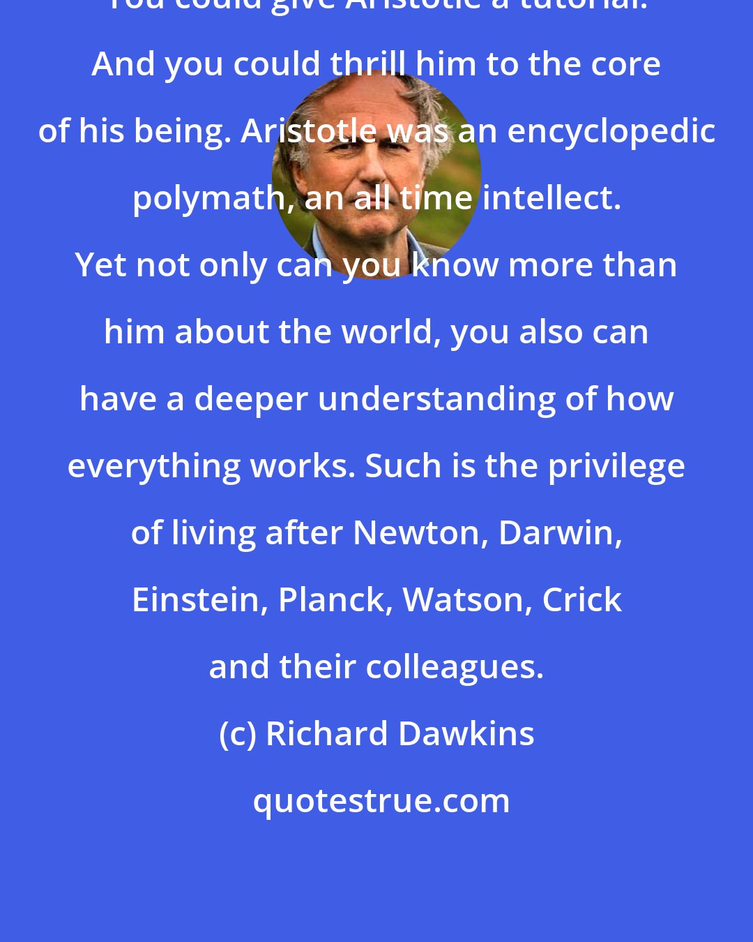 Richard Dawkins: You could give Aristotle a tutorial. And you could thrill him to the core of his being. Aristotle was an encyclopedic polymath, an all time intellect. Yet not only can you know more than him about the world, you also can have a deeper understanding of how everything works. Such is the privilege of living after Newton, Darwin, Einstein, Planck, Watson, Crick and their colleagues.